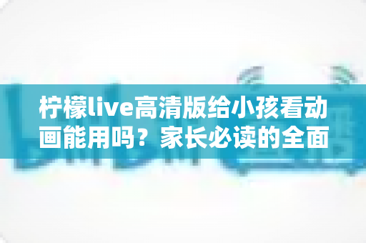 柠檬live高清版给小孩看动画能用吗？家长必读的全面解析与安全使用指南