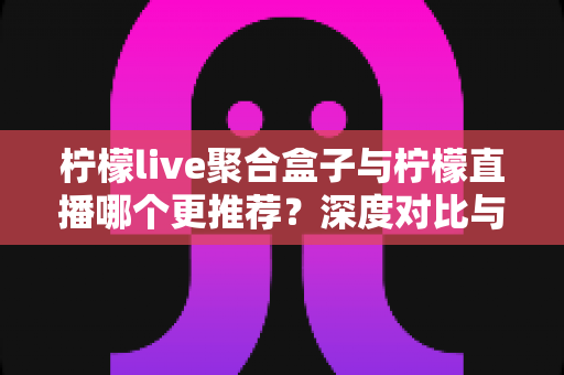 柠檬live聚合盒子与柠檬直播哪个更推荐?深度对比与实用选择指南 柠檬live聚合盒子与柠檬直播哪个更推荐?深度对比与实用选择指南