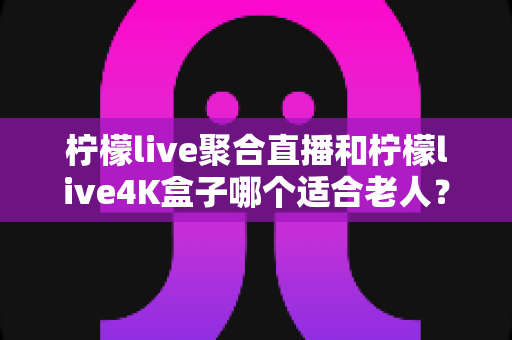 柠檬live聚合直播和柠檬live4K盒子哪个适合老人？——子女必看的孝心选购指南