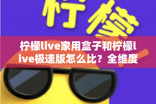 柠檬live家用盒子和柠檬live极速版怎么比？全维度深度对比解析，帮你选对不踩坑