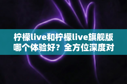 柠檬live和柠檬live旗舰版哪个体验好？全方位深度对比评测，帮你选出最适合自己的版本