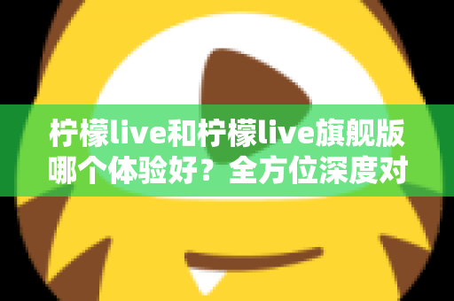 柠檬live和柠檬live旗舰版哪个体验好？全方位深度对比评测，帮你选出最适合自己的版本