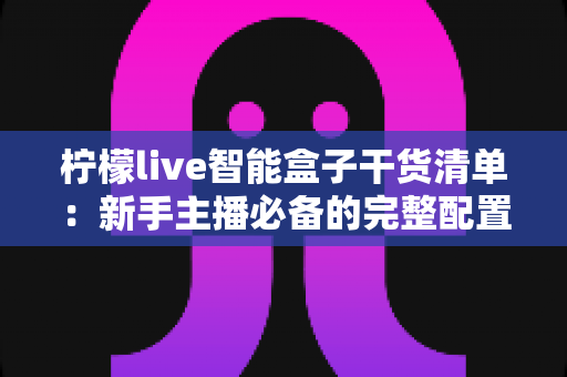 柠檬live智能盒子干货清单:新手主播必备的完整配置与实操指南 柠檬live智能盒子干货清单:新手主播必备的完整配置与实操指南