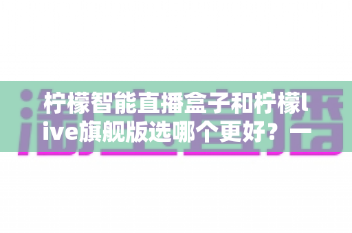 柠檬智能直播盒子和柠檬live旗舰版选哪个更好?一文读懂两者差异与选购指南 柠檬智能直播盒子和柠檬live旗舰版选哪个更好?一文读懂两者差异与选购指南