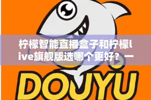 柠檬智能直播盒子和柠檬live旗舰版选哪个更好?一文读懂两者差异与选购指南 柠檬智能直播盒子和柠檬live旗舰版选哪个更好?一文读懂两者差异与选购指南
