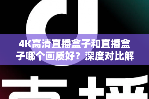 4K高清直播盒子和直播盒子哪个画质好？深度对比解析助你选购不踩坑