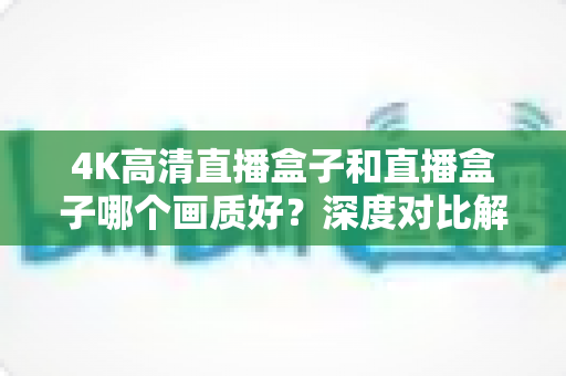 4K高清直播盒子和直播盒子哪个画质好？深度对比解析助你选购不踩坑