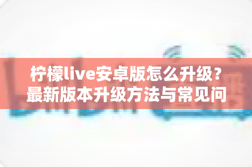 柠檬live安卓版怎么升级？最新版本升级方法与常见问题一站式指南