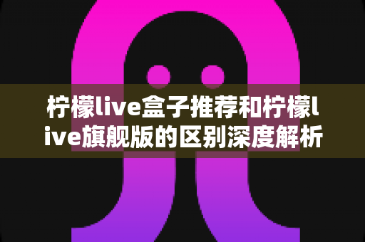 柠檬live盒子推荐和柠檬live旗舰版的区别深度解析:选购前必读的完整对比指南 柠檬live盒子推荐和柠檬live旗舰版的区别深度解析:选购前必读的完整对比指南