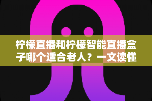 柠檬直播和柠檬智能直播盒子哪个适合老人？一文读懂两大方案的优劣与选购指南