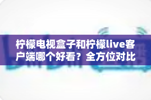 柠檬电视盒子和柠檬live客户端哪个好看？全方位对比评测帮你选出更适合的观影方案