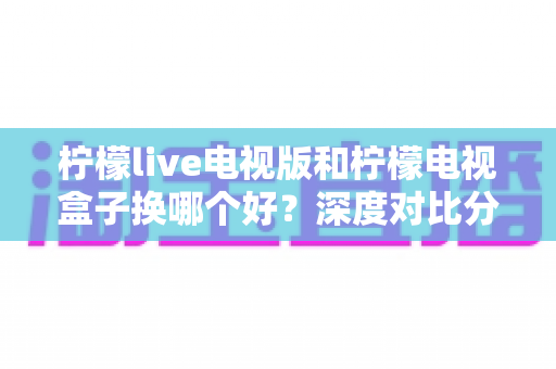 柠檬live电视版和柠檬电视盒子换哪个好?深度对比分析与选购指南 柠檬live电视版和柠檬电视盒子换哪个好?深度对比分析与选购指南