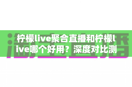 柠檬live聚合直播和柠檬live哪个好用?深度对比测评帮你一次选对 柠檬live聚合直播和柠檬live哪个好用?深度对比测评帮你一次选对