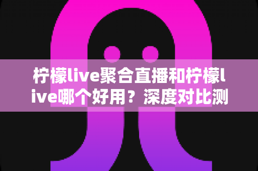 柠檬live聚合直播和柠檬live哪个好用？深度对比测评帮你一次选对