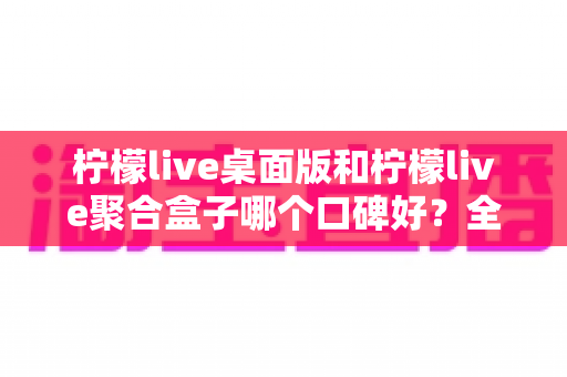 柠檬live桌面版和柠檬live聚合盒子哪个口碑好？全方位深度对比测评解析