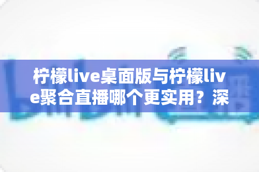 柠檬live桌面版与柠檬live聚合直播哪个更实用？深度对比评测帮你选对直播工具