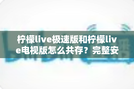 柠檬live极速版和柠檬live电视版怎么共存？完整安装与使用指南，轻松实现双版本同设备运行