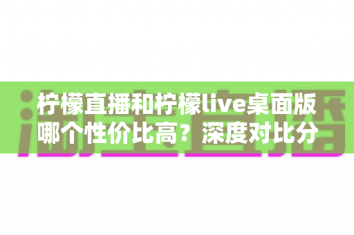 柠檬直播和柠檬live桌面版哪个性价比高？深度对比分析帮你选对版本