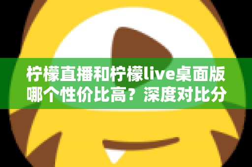 柠檬直播和柠檬live桌面版哪个性价比高？深度对比分析帮你选对版本