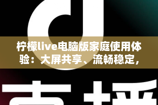 柠檬live电脑版家庭使用体验：大屏共享、流畅稳定，让客厅变身全家娱乐中心的全攻略
