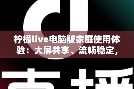 柠檬live电脑版家庭使用体验：大屏共享、流畅稳定，让客厅变身全家娱乐中心的全攻略