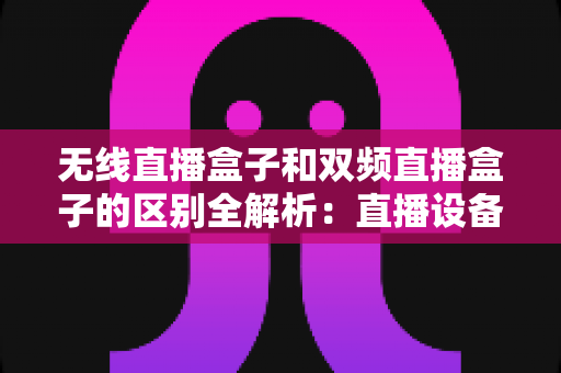 无线直播盒子和双频直播盒子的区别全解析：直播设备选购必读指南