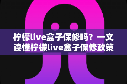 柠檬live盒子保修吗?一文读懂柠檬live盒子保修政策与售后保障全攻略 柠檬live盒子保修吗?一文读懂柠檬live盒子保修政策与售后保障全攻略
