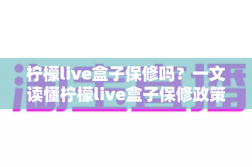 柠檬live盒子保修吗？一文读懂柠檬live盒子保修政策与售后保障全攻略