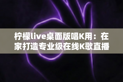 柠檬live桌面版唱K用:在家打造专业级在线K歌直播体验的完整攻略 柠檬live桌面版唱K用:在家打造专业级在线K歌直播体验的完整攻略