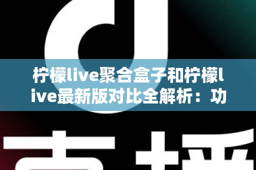 柠檬live聚合盒子和柠檬live最新版对比全解析：功能、性能与使用体验差异一文看懂，帮你选出最适合自己的版本