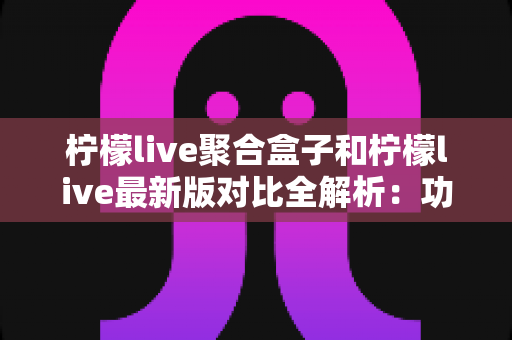 柠檬live聚合盒子和柠檬live最新版对比全解析：功能、性能与使用体验差异一文看懂，帮你选出最适合自己的版本
