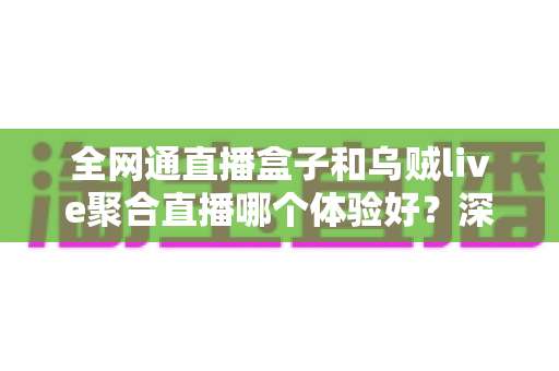 全网通直播盒子和乌贼live聚合直播哪个体验好？深度横评带你找到最合适的直播方案