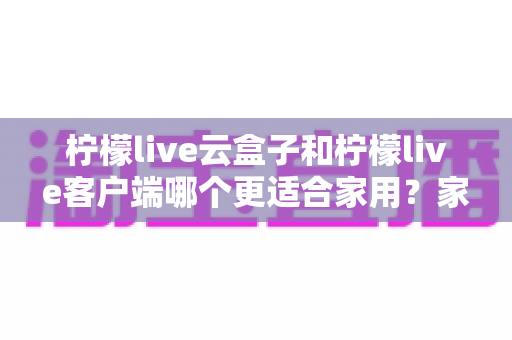 柠檬live云盒子和柠檬live客户端哪个更适合家用?家庭大屏观影方案全方位对比指南 柠檬live云盒子和柠檬live客户端哪个更适合家用?家庭大屏观影方案全方位对比指南