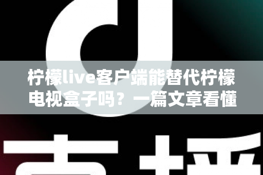 柠檬live客户端能替代柠檬电视盒子吗？一篇文章看懂软件客户端与硬件盒子的真实差距与选购指南