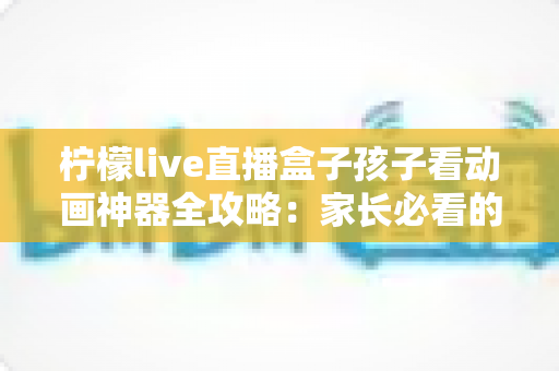 柠檬live直播盒子孩子看动画神器全攻略：家长必看的选购、设置与护眼使用指南