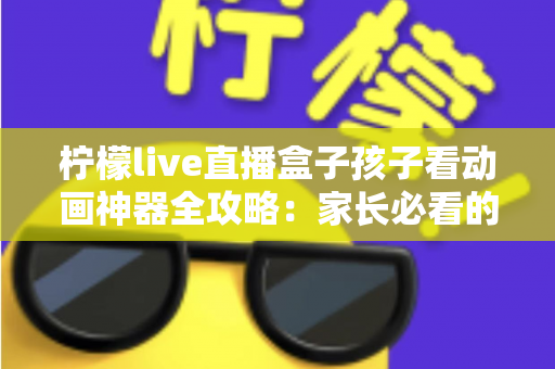 柠檬live直播盒子孩子看动画神器全攻略：家长必看的选购、设置与护眼使用指南