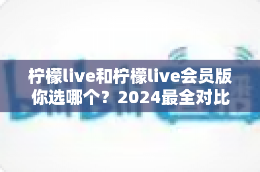 柠檬live和柠檬live会员版你选哪个？2024最全对比评测帮你做出明智选择