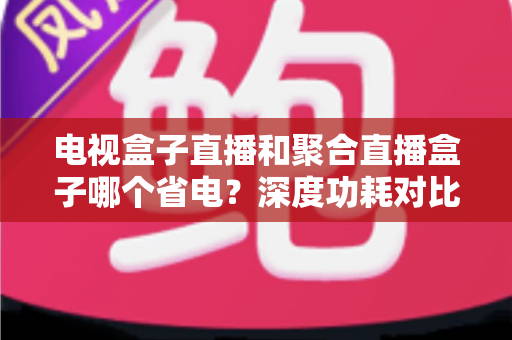 电视盒子直播和聚合直播盒子哪个省电？深度功耗对比与选购省电全攻略