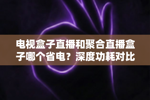 电视盒子直播和聚合直播盒子哪个省电？深度功耗对比与选购省电全攻略
