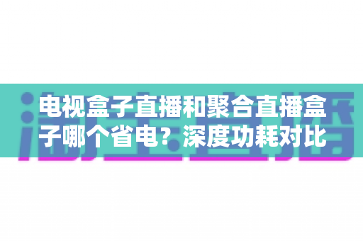 电视盒子直播和聚合直播盒子哪个省电？深度功耗对比与选购省电全攻略