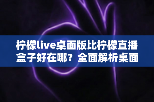 柠檬live桌面版比柠檬直播盒子好在哪?全面解析桌面版五大核心优势,帮你选出最佳观看方案 柠檬live桌面版比柠檬直播盒子好在哪?全面解析桌面版五大核心优势,帮你选出最佳观看方案