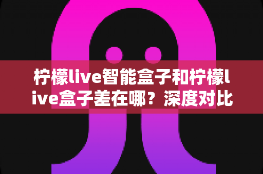 柠檬live智能盒子和柠檬live盒子差在哪？深度对比解析助你轻松选购电视盒子