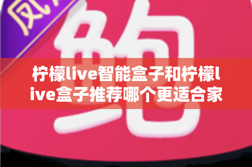柠檬live智能盒子和柠檬live盒子推荐哪个更适合家用？深度对比帮你一次选对