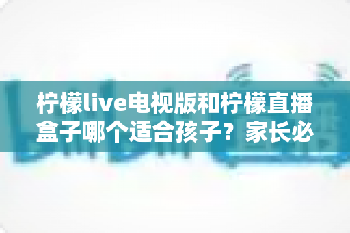柠檬live电视版和柠檬直播盒子哪个适合孩子？家长必看的全面对比与选购指南