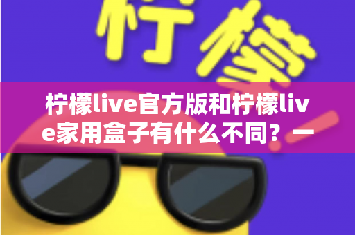 柠檬live官方版和柠檬live家用盒子有什么不同?一文看懂产品差异与选购指南 柠檬live官方版和柠檬live家用盒子有什么不同?一文看懂产品差异与选购指南
