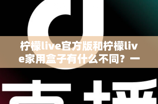 柠檬live官方版和柠檬live家用盒子有什么不同?一文看懂产品差异与选购指南 柠檬live官方版和柠檬live家用盒子有什么不同?一文看懂产品差异与选购指南