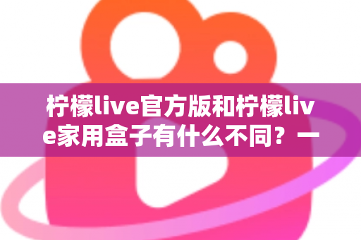 柠檬live官方版和柠檬live家用盒子有什么不同?一文看懂产品差异与选购指南 柠檬live官方版和柠檬live家用盒子有什么不同?一文看懂产品差异与选购指南