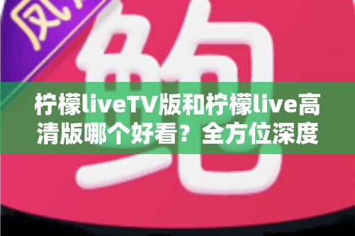 柠檬liveTV版和柠檬live高清版哪个好看？全方位深度对比解析，帮你选对最适合的版本