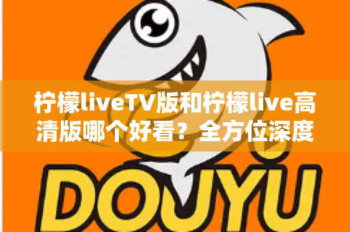 柠檬liveTV版和柠檬live高清版哪个好看？全方位深度对比解析，帮你选对最适合的版本