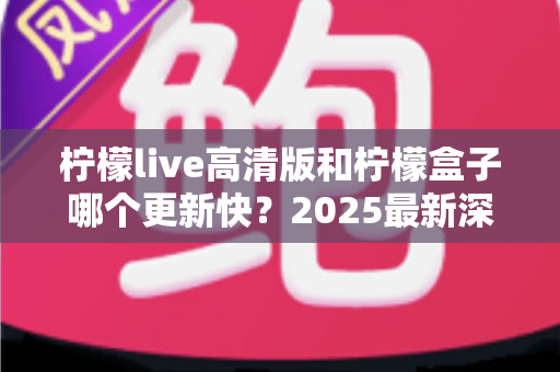 柠檬live高清版和柠檬盒子哪个更新快？2025最新深度对比评测与选择指南